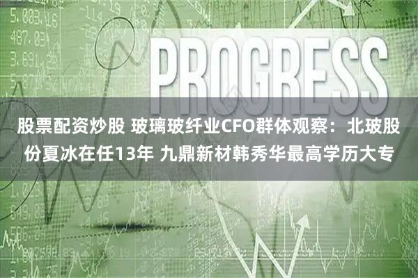 股票配资炒股 玻璃玻纤业CFO群体观察：北玻股份夏冰在任13年 九鼎新材韩秀华最高学历大专