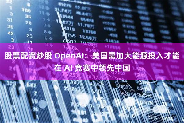 股票配资炒股 OpenAI：美国需加大能源投入才能在 AI 竞赛中领先中国