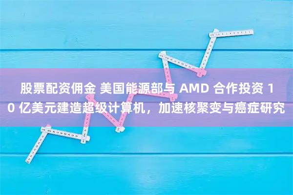 股票配资佣金 美国能源部与 AMD 合作投资 10 亿美元建造超级计算机，加速核聚变与癌症研究