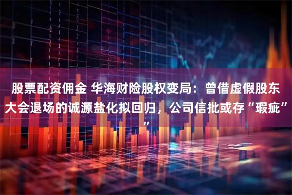 股票配资佣金 华海财险股权变局：曾借虚假股东大会退场的诚源盐化拟回归，公司信批或存“瑕疵”