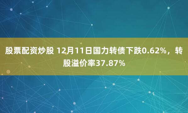 股票配资炒股 12月11日国力转债下跌0.62%，转股溢价率37.87%