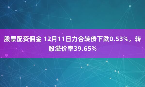 股票配资佣金 12月11日力合转债下跌0.53%，转股溢价率39.65%