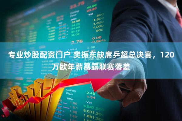 专业炒股配资门户 樊振东缺席乒超总决赛，120万欧年薪暴露联赛落差