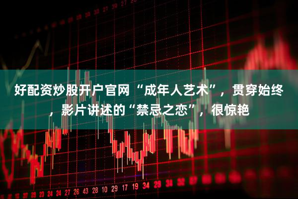 好配资炒股开户官网 “成年人艺术”，贯穿始终，影片讲述的“禁忌之恋”，很惊艳