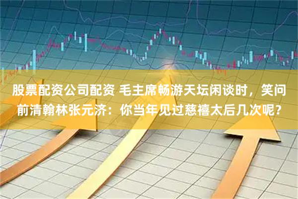 股票配资公司配资 毛主席畅游天坛闲谈时，笑问前清翰林张元济：你当年见过慈禧太后几次呢？