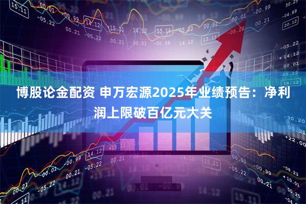 博股论金配资 申万宏源2025年业绩预告：净利润上限破百亿元大关