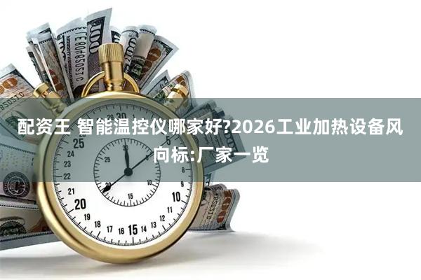 配资王 智能温控仪哪家好?2026工业加热设备风向标:厂家一览