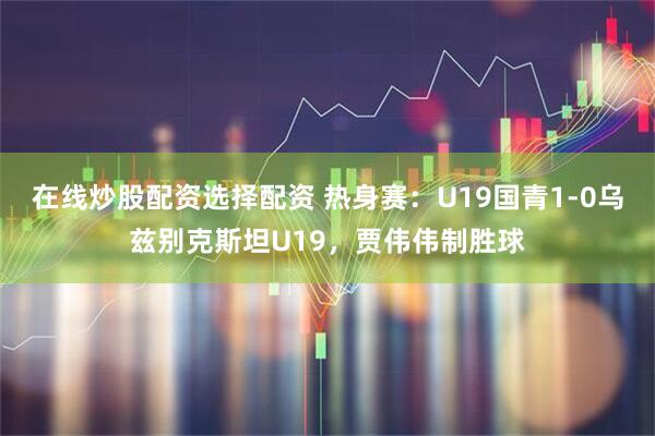 在线炒股配资选择配资 热身赛：U19国青1-0乌兹别克斯坦U19，贾伟伟制胜球