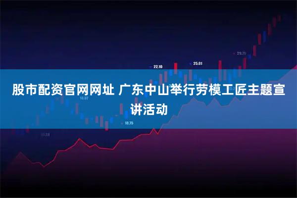 股市配资官网网址 广东中山举行劳模工匠主题宣讲活动