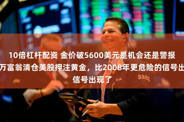10倍杠杆配资 金价破5600美元是机会还是警报？亿万富翁清仓美股押注黄金，比2008年更危险的信号出现了