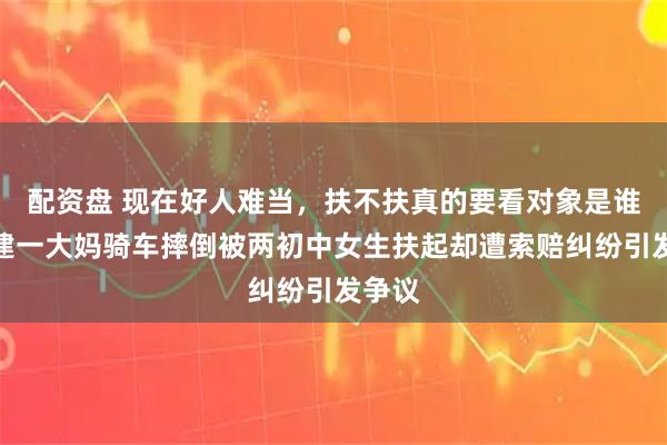 配资盘 现在好人难当，扶不扶真的要看对象是谁，福建一大妈骑车摔倒被两初中女生扶起却遭索赔纠纷引发争议
