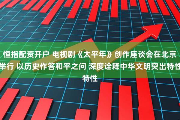 恒指配资开户 电视剧《太平年》创作座谈会在北京举行 以历史作答和平之问 深度诠释中华文明突出特性