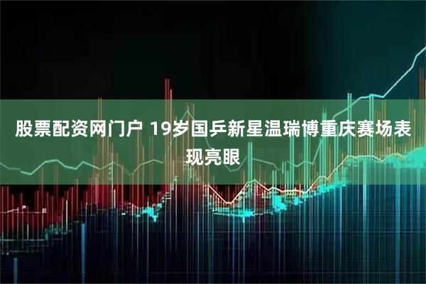 股票配资网门户 19岁国乒新星温瑞博重庆赛场表现亮眼