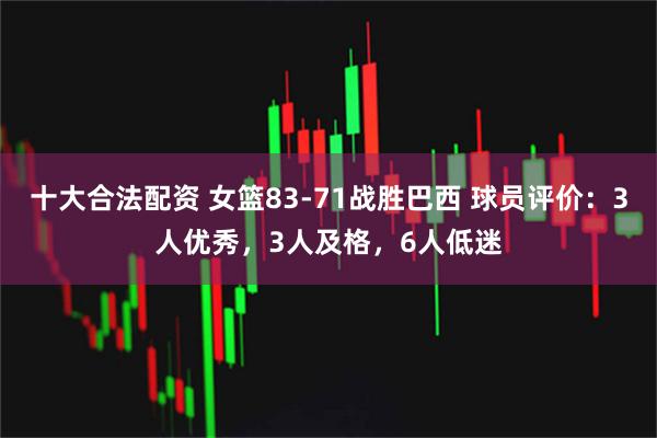 十大合法配资 女篮83-71战胜巴西 球员评价：3人优秀，3人及格，6人低迷