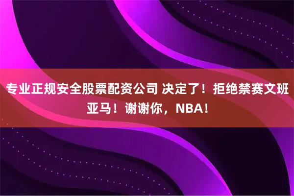 专业正规安全股票配资公司 决定了！拒绝禁赛文班亚马！谢谢你，NBA！