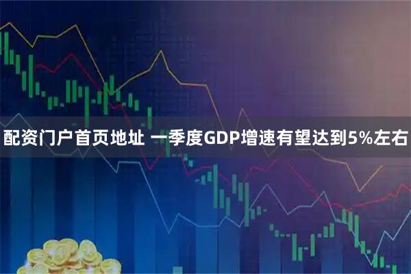 配资门户首页地址 一季度GDP增速有望达到5%左右