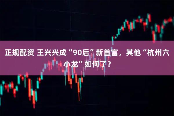 正规配资 王兴兴成“90后”新首富，其他“杭州六小龙”如何了？
